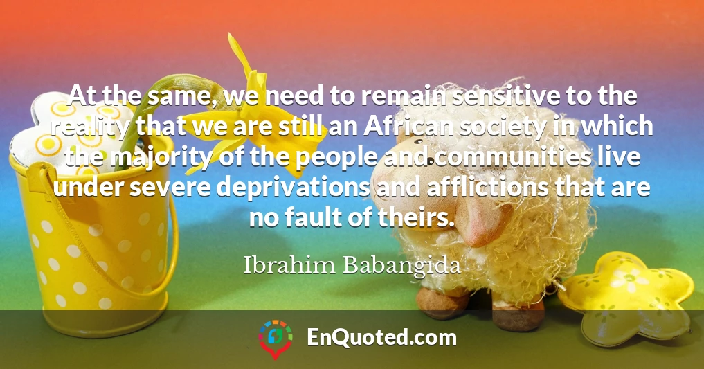 At the same, we need to remain sensitive to the reality that we are still an African society in which the majority of the people and communities live under severe deprivations and afflictions that are no fault of theirs.