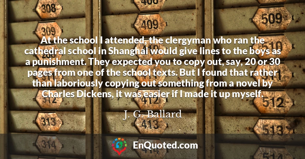 At the school I attended, the clergyman who ran the cathedral school in Shanghai would give lines to the boys as a punishment. They expected you to copy out, say, 20 or 30 pages from one of the school texts. But I found that rather than laboriously copying out something from a novel by Charles Dickens, it was easier if I made it up myself.