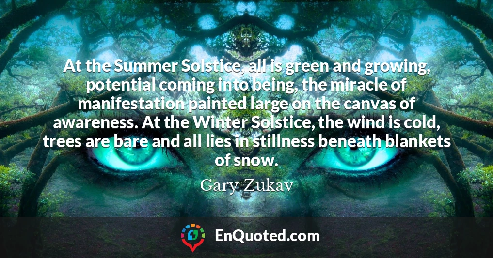 At the Summer Solstice, all is green and growing, potential coming into being, the miracle of manifestation painted large on the canvas of awareness. At the Winter Solstice, the wind is cold, trees are bare and all lies in stillness beneath blankets of snow.
