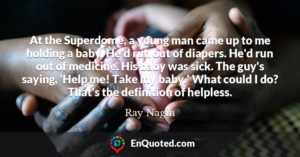 At the Superdome, a young man came up to me holding a baby. He'd run out of diapers. He'd run out of medicine. His baby was sick. The guy's saying, 'Help me! Take my baby.' What could I do? That's the definition of helpless.