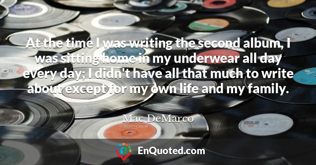 At the time I was writing the second album, I was sitting home in my underwear all day every day; I didn't have all that much to write about except for my own life and my family.