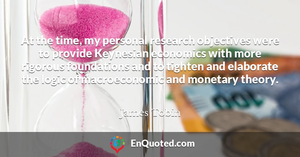 At the time, my personal research objectives were to provide Keynesian economics with more rigorous foundations and to tighten and elaborate the logic of macroeconomic and monetary theory.