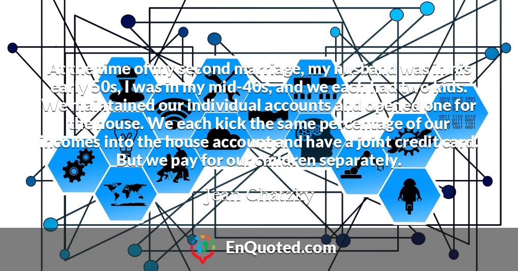 At the time of my second marriage, my husband was in his early 50s, I was in my mid-40s, and we each had two kids. We maintained our individual accounts and opened one for the house. We each kick the same percentage of our incomes into the house account and have a joint credit card. But we pay for our children separately.