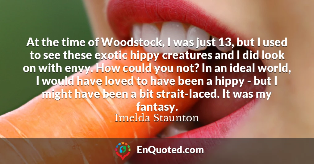 At the time of Woodstock, I was just 13, but I used to see these exotic hippy creatures and I did look on with envy. How could you not? In an ideal world, I would have loved to have been a hippy - but I might have been a bit strait-laced. It was my fantasy.
