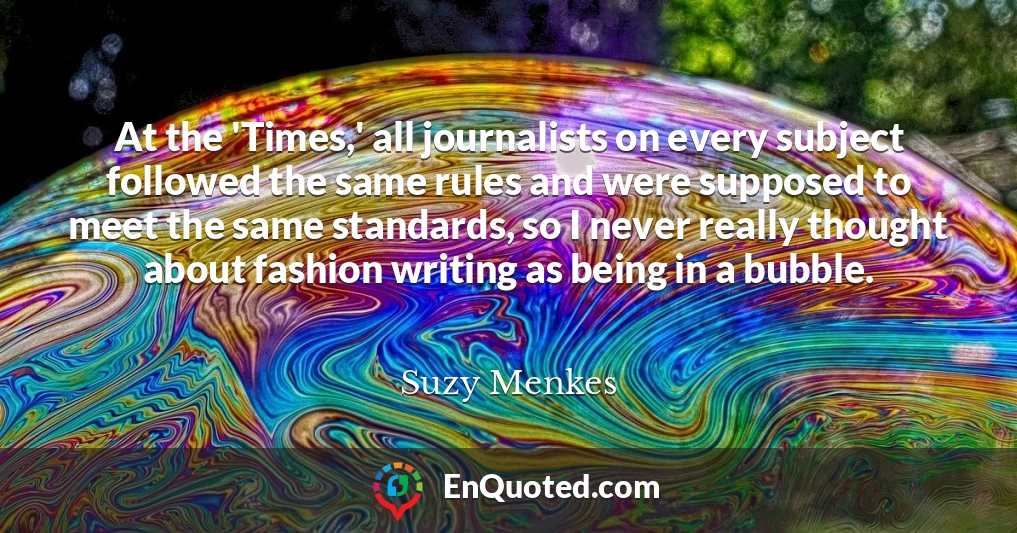 At the 'Times,' all journalists on every subject followed the same rules and were supposed to meet the same standards, so I never really thought about fashion writing as being in a bubble.