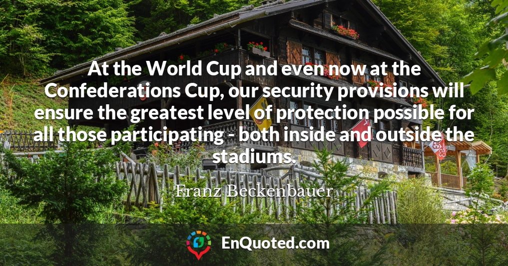At the World Cup and even now at the Confederations Cup, our security provisions will ensure the greatest level of protection possible for all those participating - both inside and outside the stadiums.