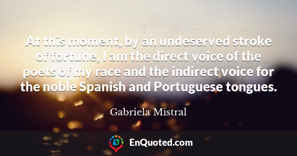 At this moment, by an undeserved stroke of fortune, I am the direct voice of the poets of my race and the indirect voice for the noble Spanish and Portuguese tongues.