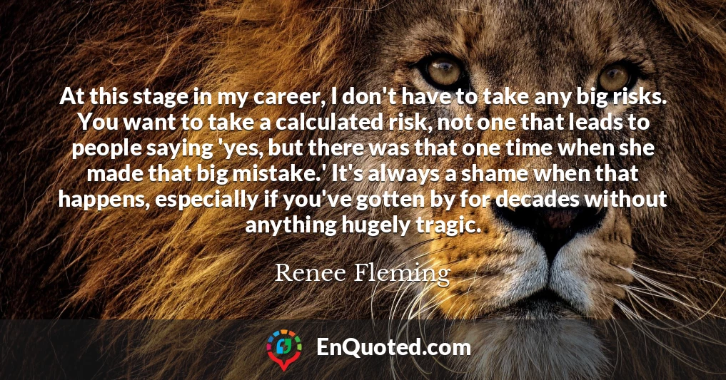 At this stage in my career, I don't have to take any big risks. You want to take a calculated risk, not one that leads to people saying 'yes, but there was that one time when she made that big mistake.' It's always a shame when that happens, especially if you've gotten by for decades without anything hugely tragic.