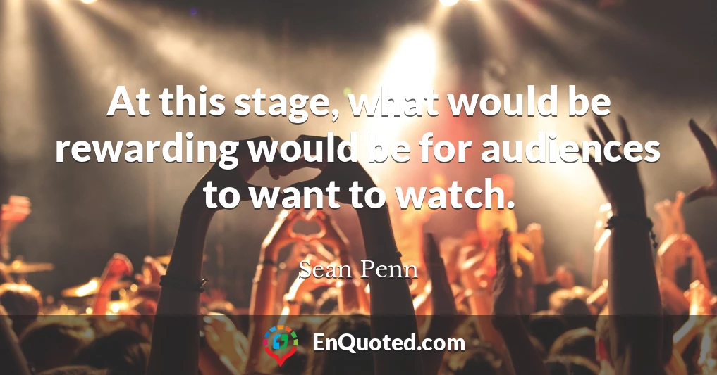 At this stage, what would be rewarding would be for audiences to want to watch.