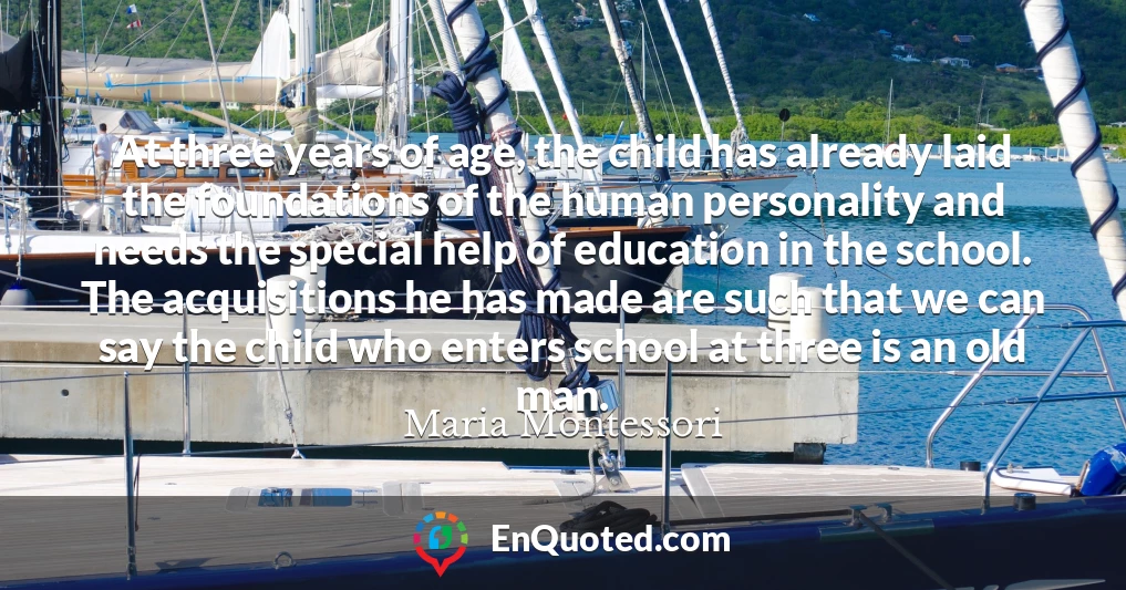 At three years of age, the child has already laid the foundations of the human personality and needs the special help of education in the school. The acquisitions he has made are such that we can say the child who enters school at three is an old man.