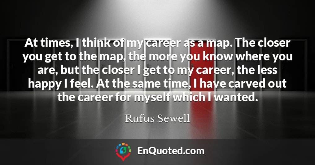 At times, I think of my career as a map. The closer you get to the map, the more you know where you are, but the closer I get to my career, the less happy I feel. At the same time, I have carved out the career for myself which I wanted.