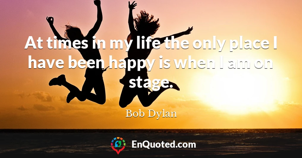 At times in my life the only place I have been happy is when I am on stage.