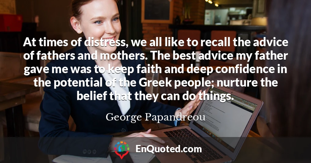 At times of distress, we all like to recall the advice of fathers and mothers. The best advice my father gave me was to keep faith and deep confidence in the potential of the Greek people; nurture the belief that they can do things.