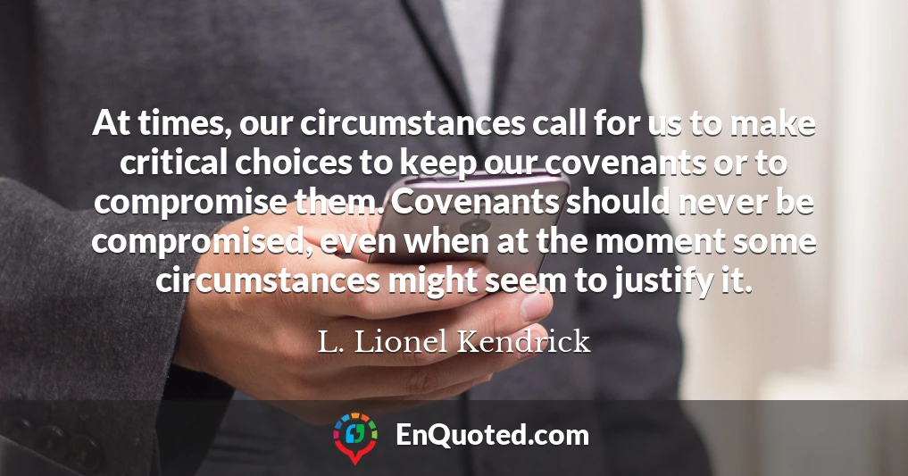 At times, our circumstances call for us to make critical choices to keep our covenants or to compromise them. Covenants should never be compromised, even when at the moment some circumstances might seem to justify it.