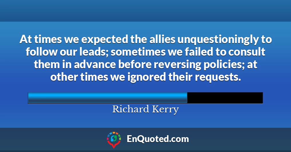 At times we expected the allies unquestioningly to follow our leads; sometimes we failed to consult them in advance before reversing policies; at other times we ignored their requests.