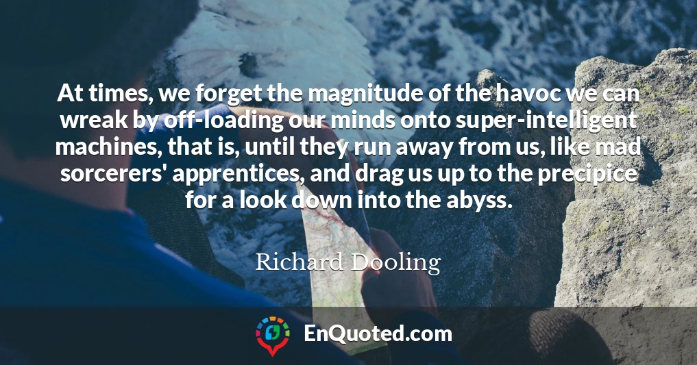 At times, we forget the magnitude of the havoc we can wreak by off-loading our minds onto super-intelligent machines, that is, until they run away from us, like mad sorcerers' apprentices, and drag us up to the precipice for a look down into the abyss.