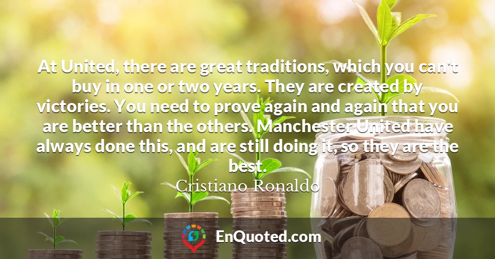 At United, there are great traditions, which you can't buy in one or two years. They are created by victories. You need to prove again and again that you are better than the others. Manchester United have always done this, and are still doing it, so they are the best.
