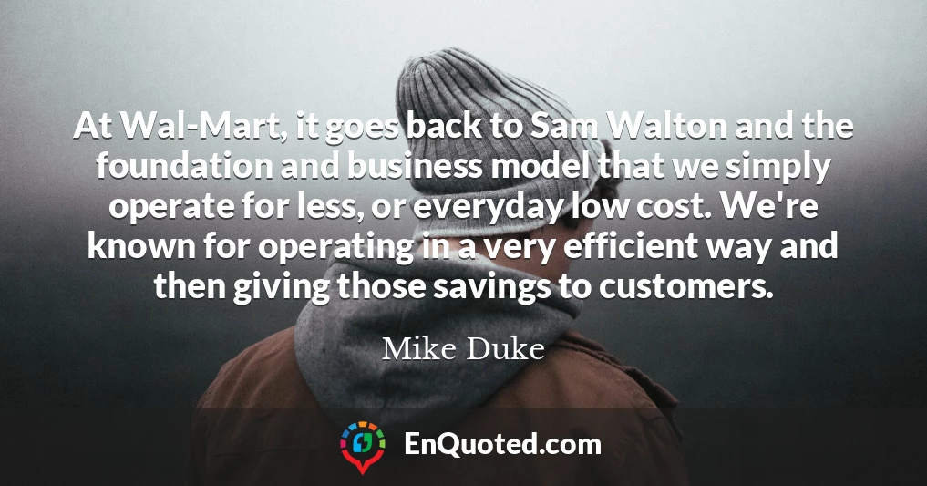 At Wal-Mart, it goes back to Sam Walton and the foundation and business model that we simply operate for less, or everyday low cost. We're known for operating in a very efficient way and then giving those savings to customers.