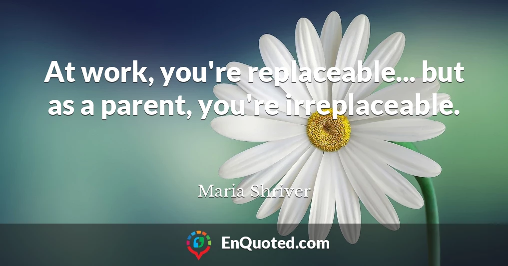 At work, you're replaceable... but as a parent, you're irreplaceable.