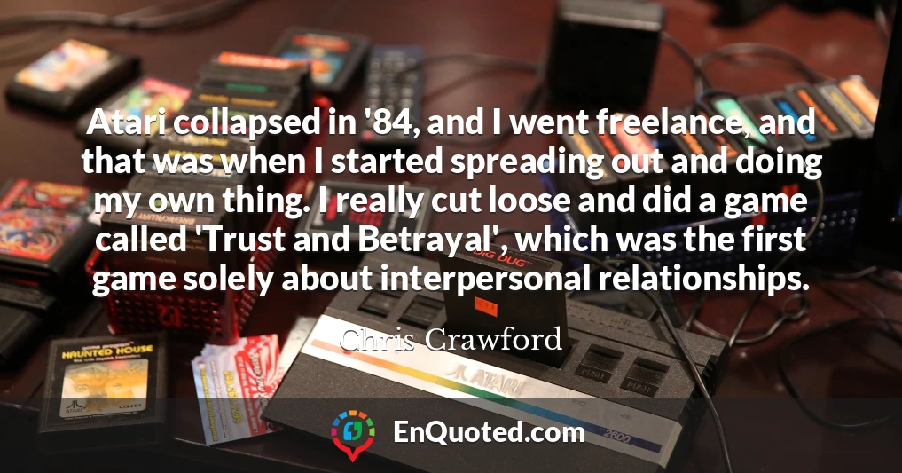 Atari collapsed in '84, and I went freelance, and that was when I started spreading out and doing my own thing. I really cut loose and did a game called 'Trust and Betrayal', which was the first game solely about interpersonal relationships.