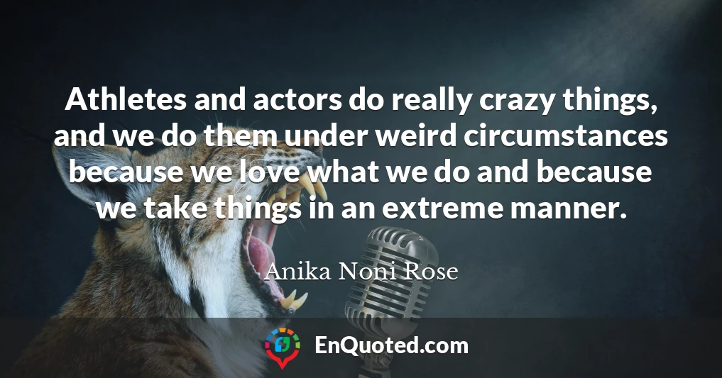 Athletes and actors do really crazy things, and we do them under weird circumstances because we love what we do and because we take things in an extreme manner.