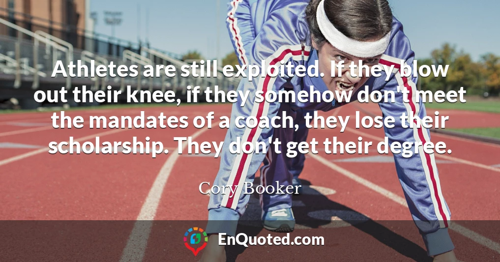 Athletes are still exploited. If they blow out their knee, if they somehow don't meet the mandates of a coach, they lose their scholarship. They don't get their degree.