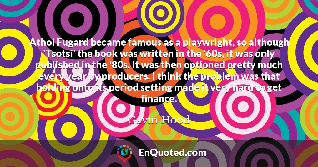 Athol Fugard became famous as a playwright, so although 'Tsotsi' the book was written in the '60s, it was only published in the '80s. It was then optioned pretty much every year by producers. I think the problem was that holding onto its period setting made it very hard to get finance.