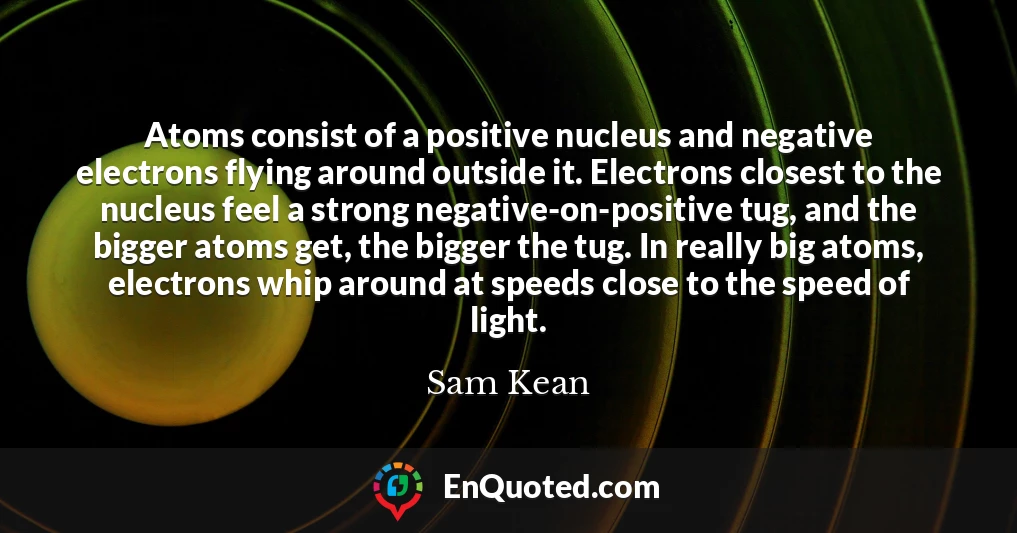 Atoms consist of a positive nucleus and negative electrons flying around outside it. Electrons closest to the nucleus feel a strong negative-on-positive tug, and the bigger atoms get, the bigger the tug. In really big atoms, electrons whip around at speeds close to the speed of light.