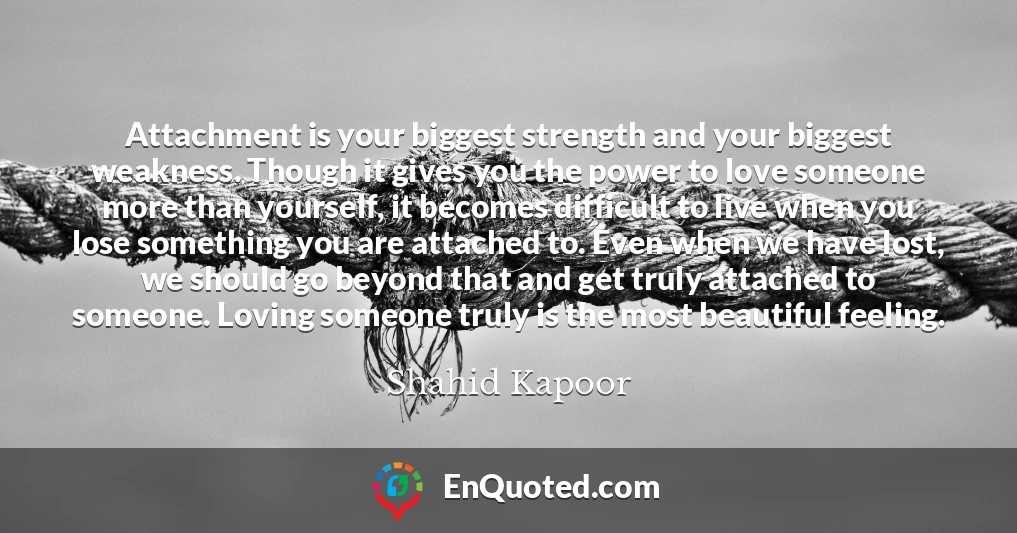 Attachment is your biggest strength and your biggest weakness. Though it gives you the power to love someone more than yourself, it becomes difficult to live when you lose something you are attached to. Even when we have lost, we should go beyond that and get truly attached to someone. Loving someone truly is the most beautiful feeling.