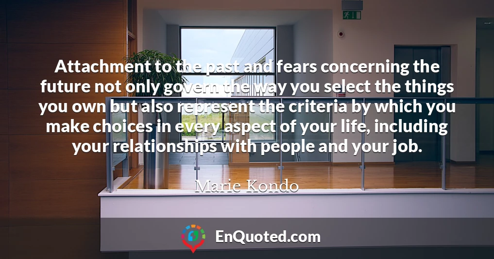 Attachment to the past and fears concerning the future not only govern the way you select the things you own but also represent the criteria by which you make choices in every aspect of your life, including your relationships with people and your job.