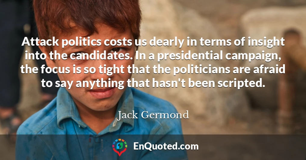 Attack politics costs us dearly in terms of insight into the candidates. In a presidential campaign, the focus is so tight that the politicians are afraid to say anything that hasn't been scripted.