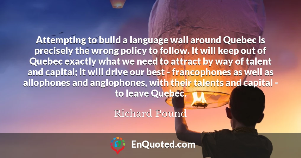 Attempting to build a language wall around Quebec is precisely the wrong policy to follow. It will keep out of Quebec exactly what we need to attract by way of talent and capital; it will drive our best - francophones as well as allophones and anglophones, with their talents and capital - to leave Quebec.
