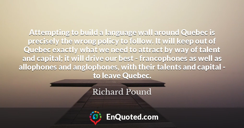 Attempting to build a language wall around Quebec is precisely the wrong policy to follow. It will keep out of Quebec exactly what we need to attract by way of talent and capital; it will drive our best - francophones as well as allophones and anglophones, with their talents and capital - to leave Quebec.