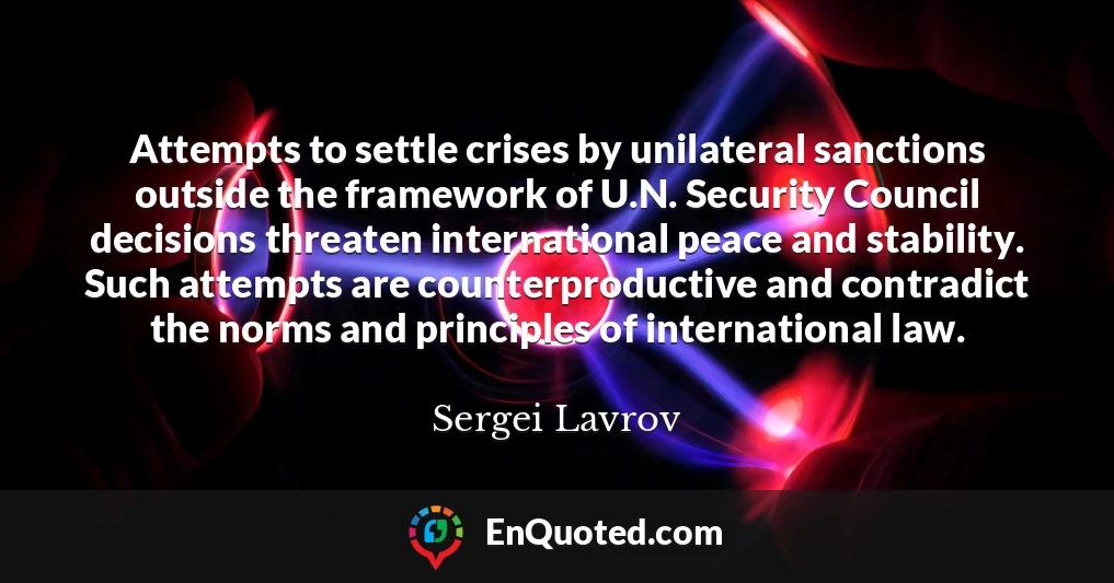 Attempts to settle crises by unilateral sanctions outside the framework of U.N. Security Council decisions threaten international peace and stability. Such attempts are counterproductive and contradict the norms and principles of international law.