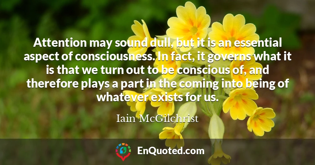 Attention may sound dull, but it is an essential aspect of consciousness. In fact, it governs what it is that we turn out to be conscious of, and therefore plays a part in the coming into being of whatever exists for us.