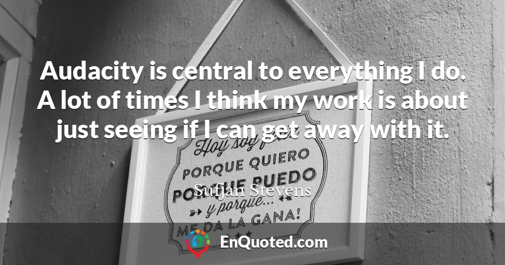 Audacity is central to everything I do. A lot of times I think my work is about just seeing if I can get away with it.