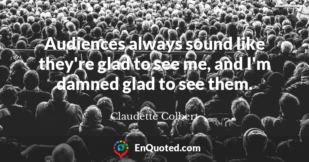 Audiences always sound like they're glad to see me, and I'm damned glad to see them.