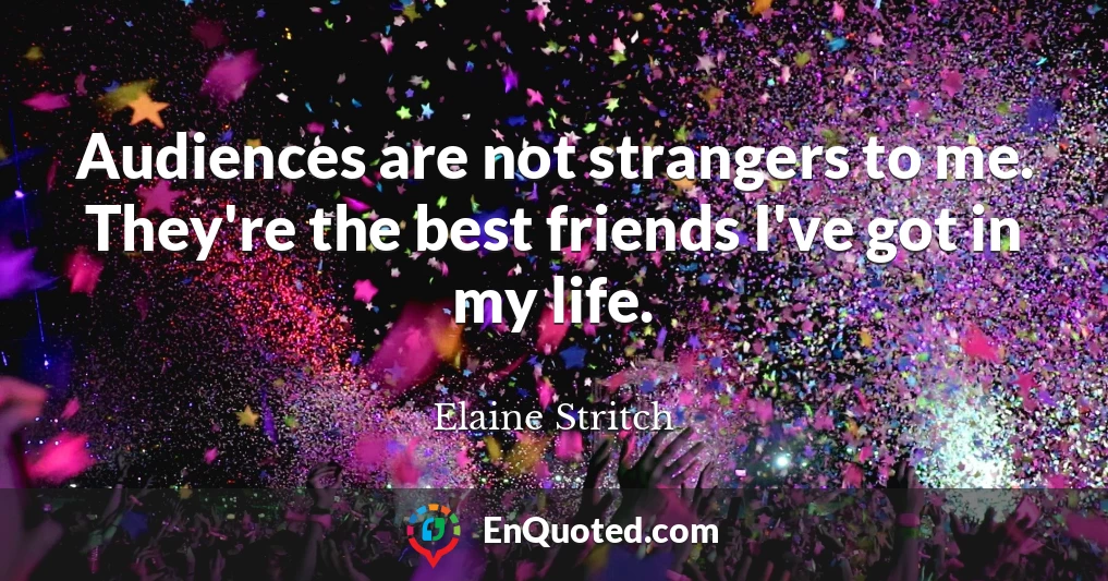 Audiences are not strangers to me. They're the best friends I've got in my life.