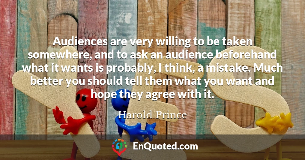Audiences are very willing to be taken somewhere, and to ask an audience beforehand what it wants is probably, I think, a mistake. Much better you should tell them what you want and hope they agree with it.