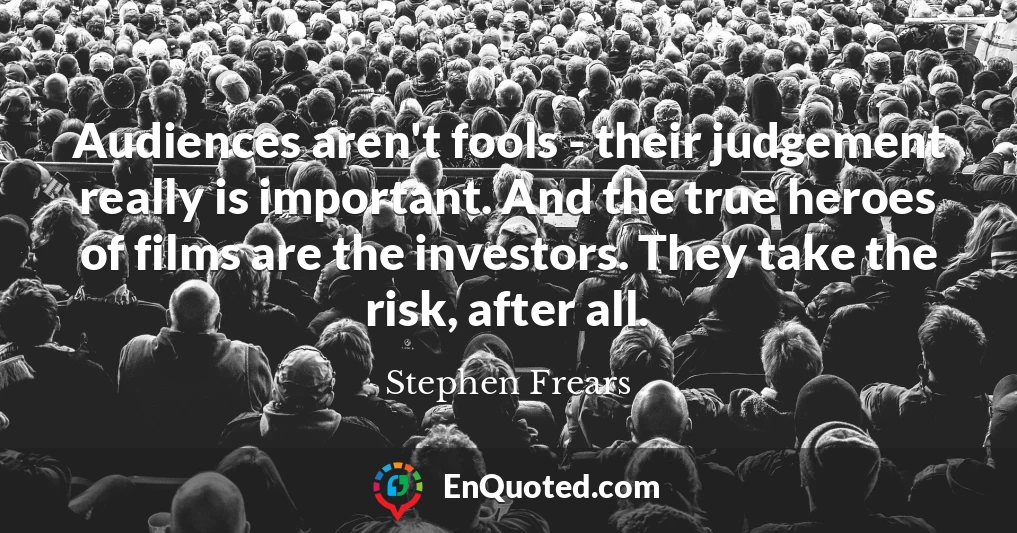 Audiences aren't fools - their judgement really is important. And the true heroes of films are the investors. They take the risk, after all.