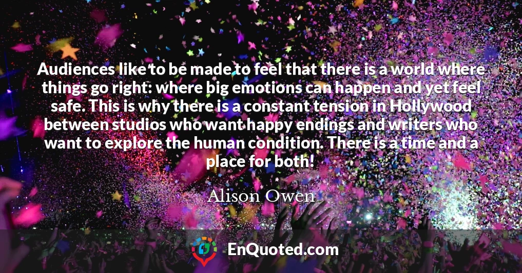 Audiences like to be made to feel that there is a world where things go right: where big emotions can happen and yet feel safe. This is why there is a constant tension in Hollywood between studios who want happy endings and writers who want to explore the human condition. There is a time and a place for both!