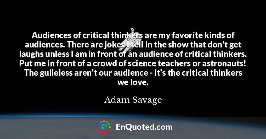 Audiences of critical thinkers are my favorite kinds of audiences. There are jokes I tell in the show that don't get laughs unless I am in front of an audience of critical thinkers. Put me in front of a crowd of science teachers or astronauts! The guileless aren't our audience - it's the critical thinkers we love.