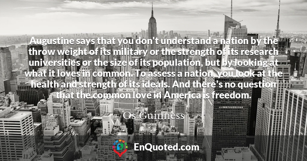 Augustine says that you don't understand a nation by the throw weight of its military or the strength of its research universities or the size of its population, but by looking at what it loves in common. To assess a nation, you look at the health and strength of its ideals. And there's no question that the common love in America is freedom.