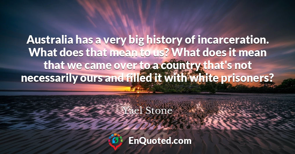 Australia has a very big history of incarceration. What does that mean to us? What does it mean that we came over to a country that's not necessarily ours and filled it with white prisoners?