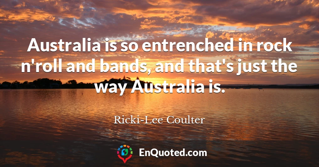 Australia is so entrenched in rock n'roll and bands, and that's just the way Australia is.