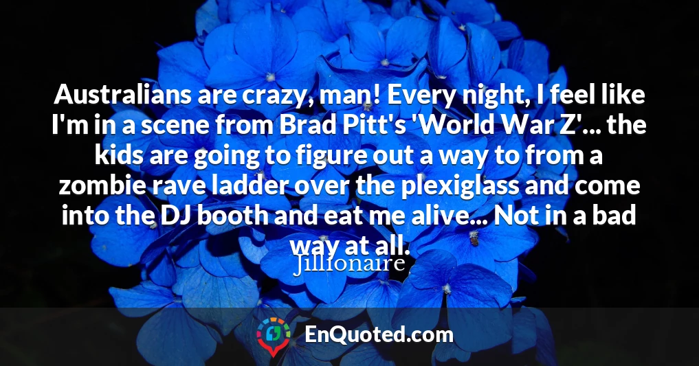 Australians are crazy, man! Every night, I feel like I'm in a scene from Brad Pitt's 'World War Z'... the kids are going to figure out a way to from a zombie rave ladder over the plexiglass and come into the DJ booth and eat me alive... Not in a bad way at all.