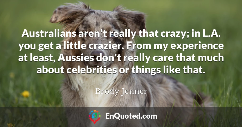 Australians aren't really that crazy; in L.A. you get a little crazier. From my experience at least, Aussies don't really care that much about celebrities or things like that.