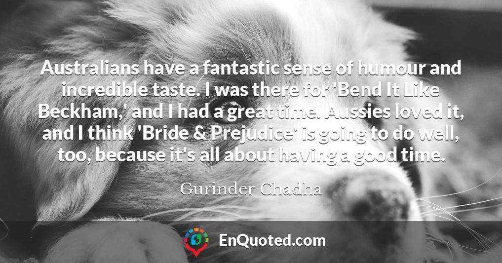 Australians have a fantastic sense of humour and incredible taste. I was there for 'Bend It Like Beckham,' and I had a great time. Aussies loved it, and I think 'Bride & Prejudice' is going to do well, too, because it's all about having a good time.