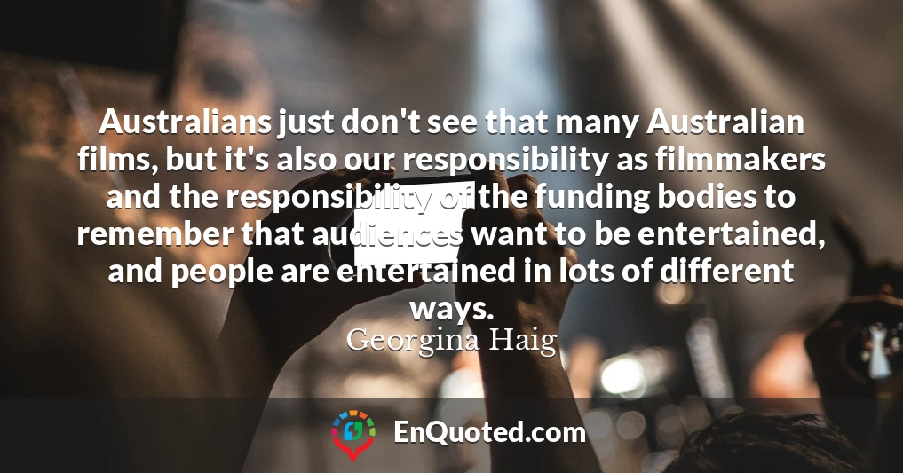 Australians just don't see that many Australian films, but it's also our responsibility as filmmakers and the responsibility of the funding bodies to remember that audiences want to be entertained, and people are entertained in lots of different ways.