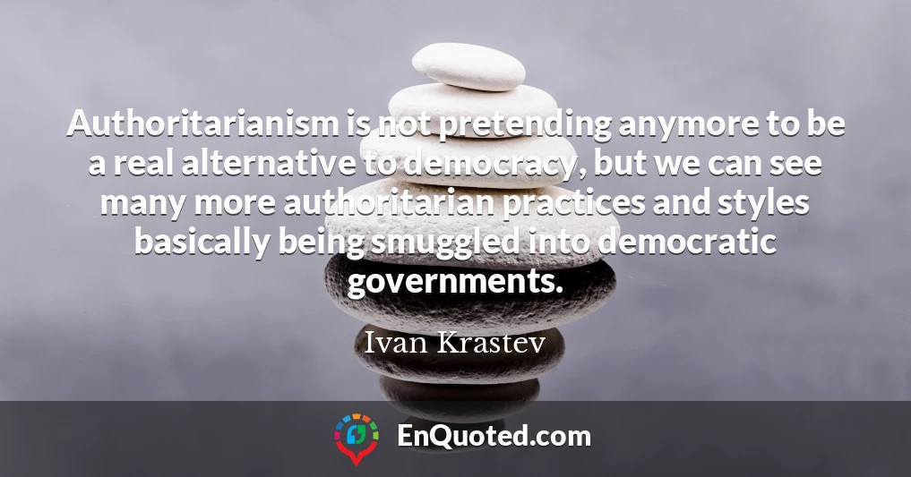 Authoritarianism is not pretending anymore to be a real alternative to democracy, but we can see many more authoritarian practices and styles basically being smuggled into democratic governments.